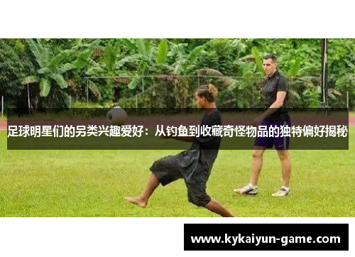 足球明星们的另类兴趣爱好：从钓鱼到收藏奇怪物品的独特偏好揭秘