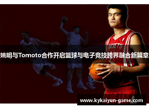 姚明与Tomoto合作开启篮球与电子竞技跨界融合新篇章