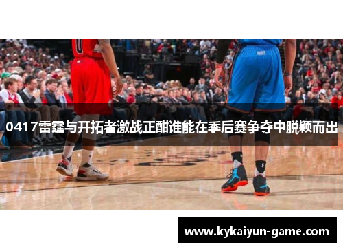 0417雷霆与开拓者激战正酣谁能在季后赛争夺中脱颖而出