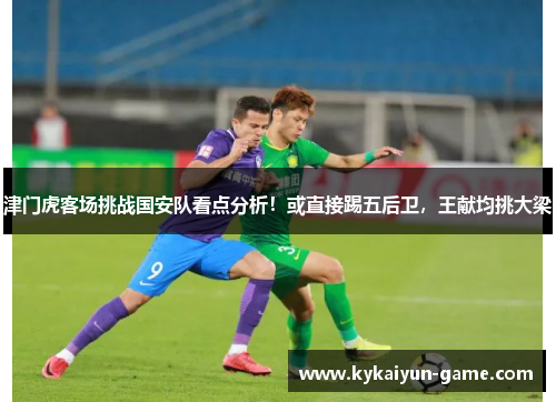 津门虎客场挑战国安队看点分析！或直接踢五后卫，王献均挑大梁